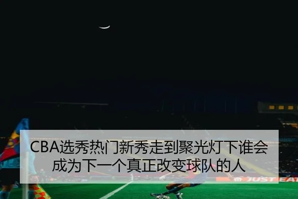 CBA选秀热门新秀走到聚光灯下谁会成为下一个真正改变球队的人