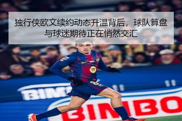 独行侠欧文续约动态升温背后，球队算盘与球迷期待正在悄然交汇
